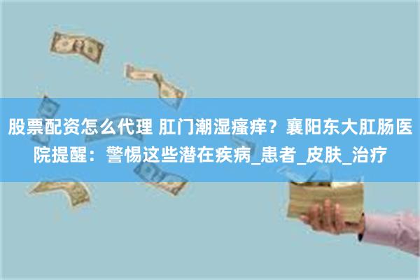 股票配资怎么代理 肛门潮湿瘙痒？襄阳东大肛肠医院提醒：警惕这些潜在疾病_患者_皮肤_治疗