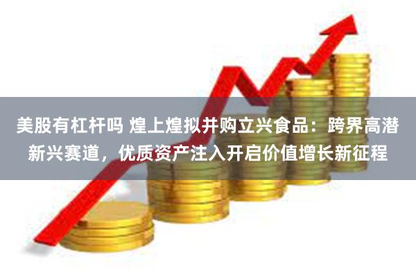 美股有杠杆吗 煌上煌拟并购立兴食品：跨界高潜新兴赛道，优质资产注入开启价值增长新征程