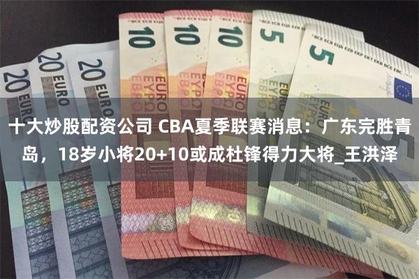 十大炒股配资公司 CBA夏季联赛消息：广东完胜青岛，18岁小将20+10或成杜锋得力大将_王洪泽
