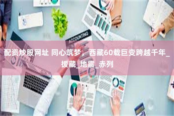 配资炒股网址 同心筑梦，西藏60载巨变跨越千年_援藏_地震_赤列