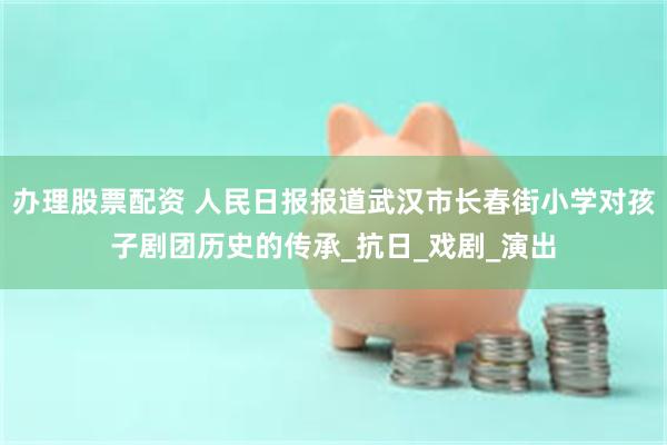 办理股票配资 人民日报报道武汉市长春街小学对孩子剧团历史的传承_抗日_戏剧_演出