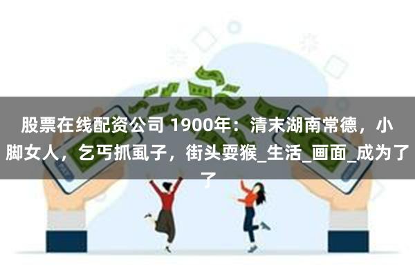 股票在线配资公司 1900年：清末湖南常德，小脚女人，乞丐抓虱子，街头耍猴_生活_画面_成为了