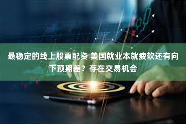 最稳定的线上股票配资 美国就业本就疲软还有向下预期差？存在交易机会