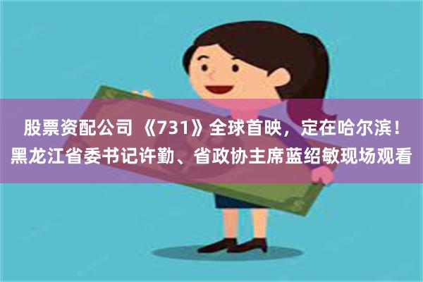 股票资配公司 《731》全球首映，定在哈尔滨！黑龙江省委书记许勤、省政协主席蓝绍敏现场观看