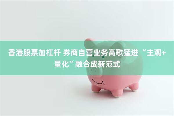 香港股票加杠杆 券商自营业务高歌猛进 “主观+量化”融合成新范式