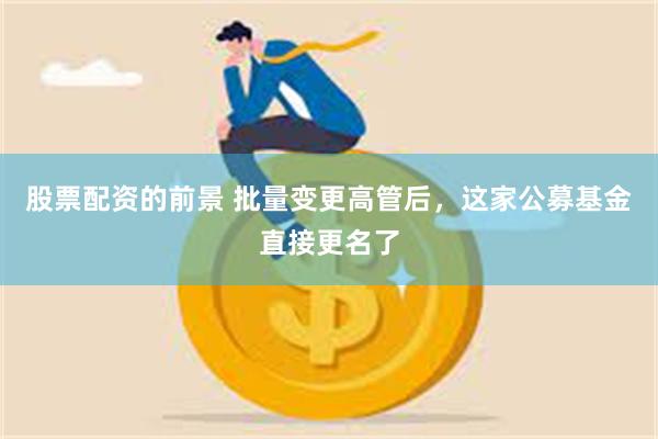 股票配资的前景 批量变更高管后,这家公募基金直接更名了